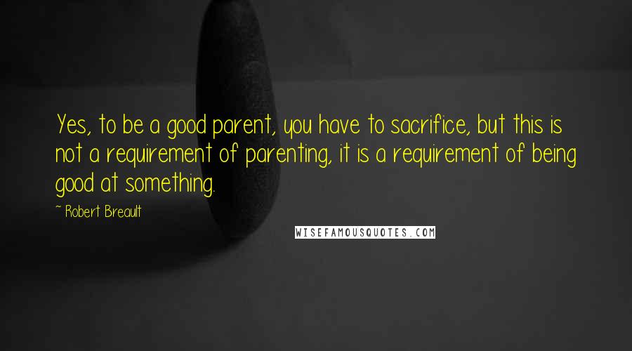 Robert Breault Quotes: Yes, to be a good parent, you have to sacrifice, but this is not a requirement of parenting, it is a requirement of being good at something.