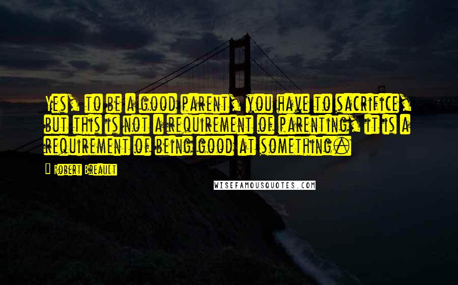 Robert Breault Quotes: Yes, to be a good parent, you have to sacrifice, but this is not a requirement of parenting, it is a requirement of being good at something.