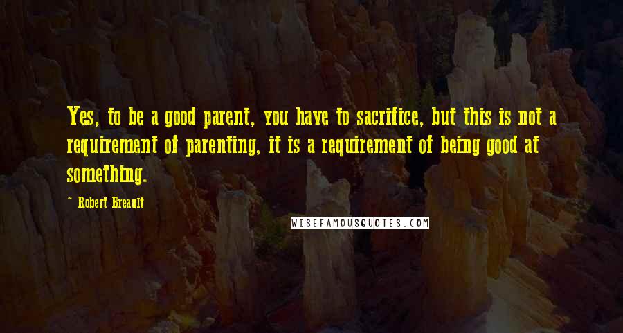 Robert Breault Quotes: Yes, to be a good parent, you have to sacrifice, but this is not a requirement of parenting, it is a requirement of being good at something.