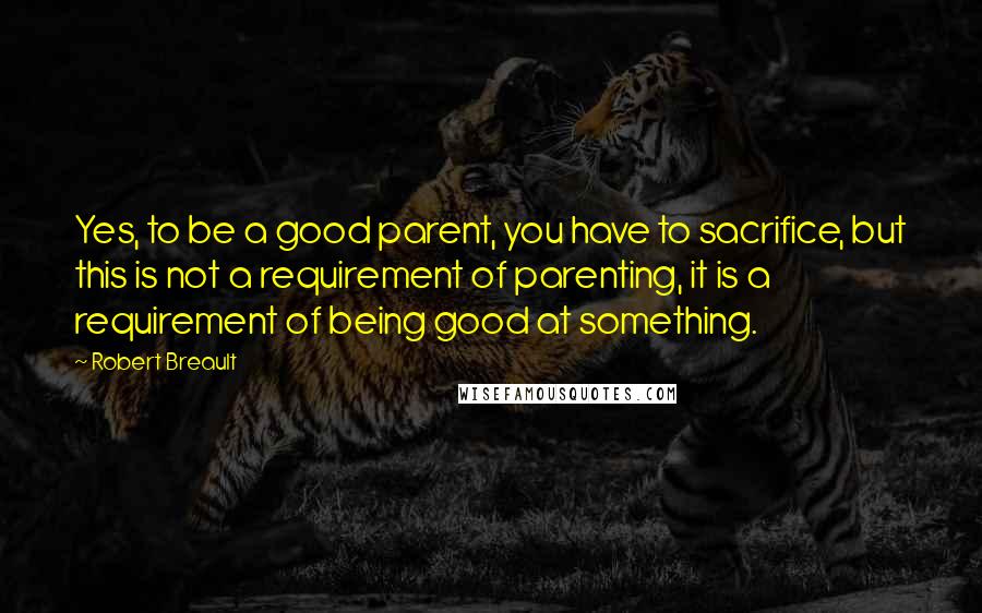 Robert Breault Quotes: Yes, to be a good parent, you have to sacrifice, but this is not a requirement of parenting, it is a requirement of being good at something.