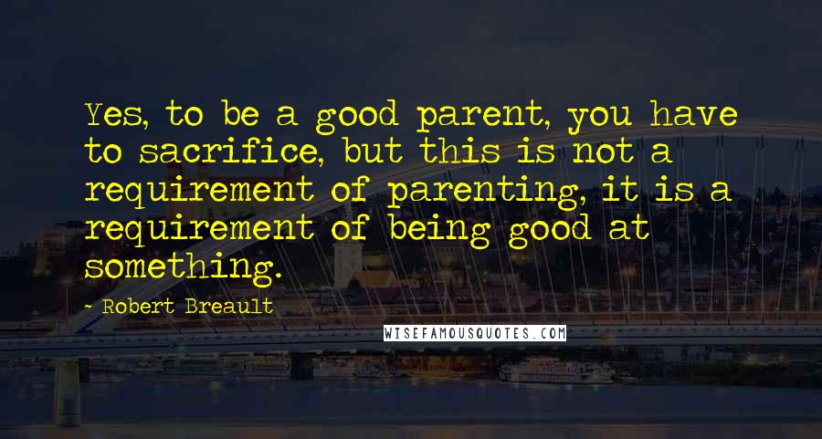 Robert Breault Quotes: Yes, to be a good parent, you have to sacrifice, but this is not a requirement of parenting, it is a requirement of being good at something.