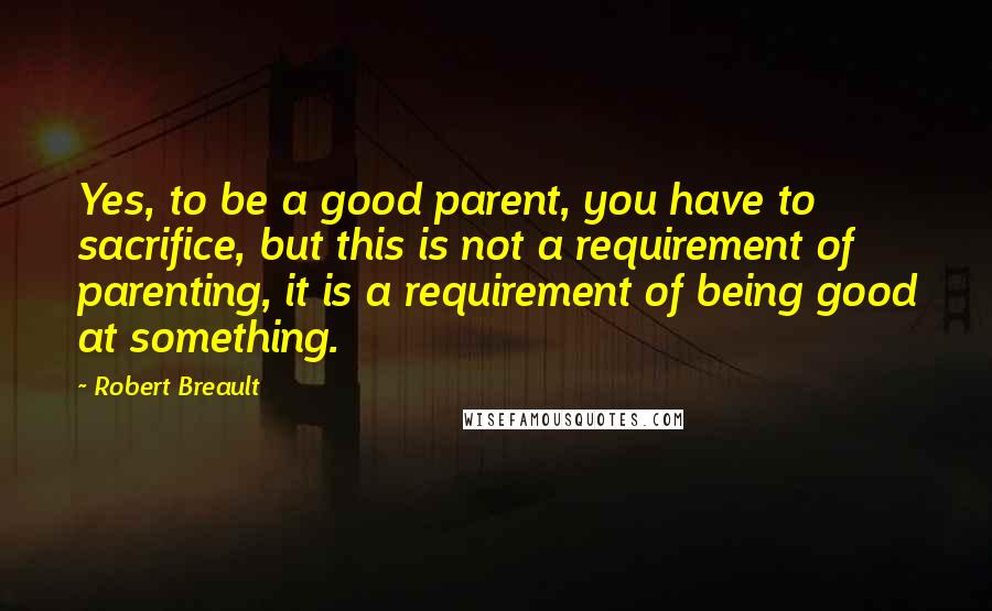 Robert Breault Quotes: Yes, to be a good parent, you have to sacrifice, but this is not a requirement of parenting, it is a requirement of being good at something.