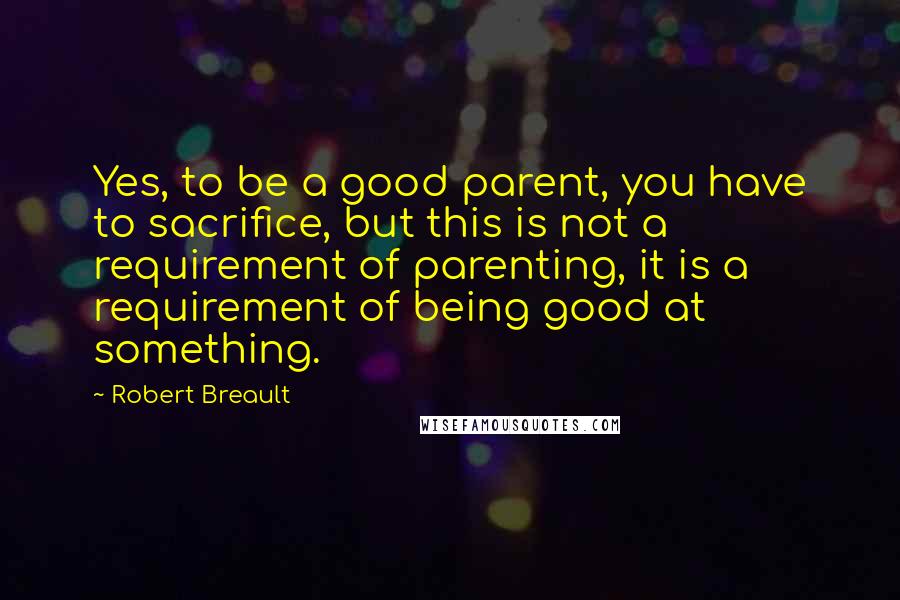 Robert Breault Quotes: Yes, to be a good parent, you have to sacrifice, but this is not a requirement of parenting, it is a requirement of being good at something.