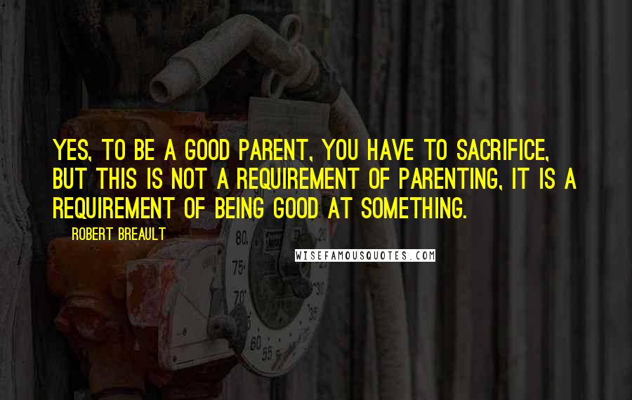 Robert Breault Quotes: Yes, to be a good parent, you have to sacrifice, but this is not a requirement of parenting, it is a requirement of being good at something.