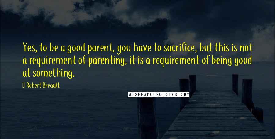 Robert Breault Quotes: Yes, to be a good parent, you have to sacrifice, but this is not a requirement of parenting, it is a requirement of being good at something.