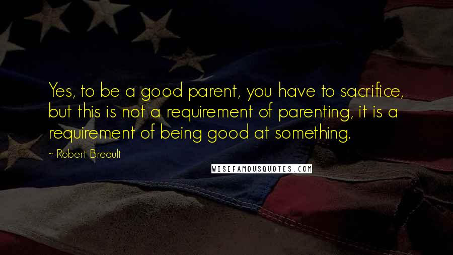 Robert Breault Quotes: Yes, to be a good parent, you have to sacrifice, but this is not a requirement of parenting, it is a requirement of being good at something.