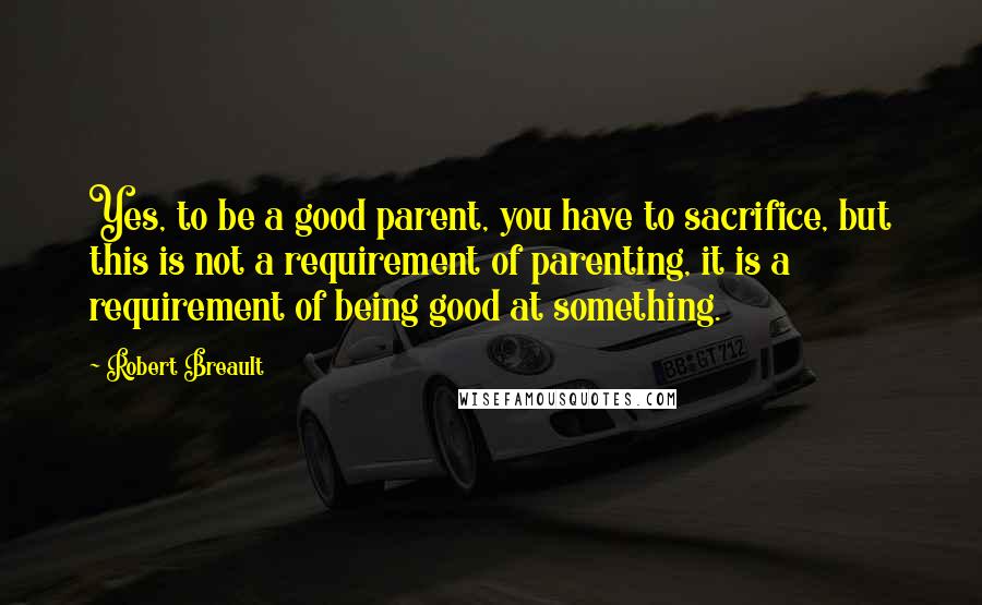 Robert Breault Quotes: Yes, to be a good parent, you have to sacrifice, but this is not a requirement of parenting, it is a requirement of being good at something.