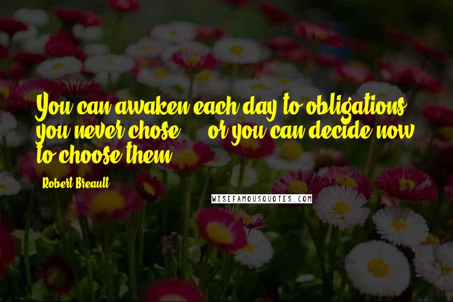 Robert Breault Quotes: You can awaken each day to obligations you never chose - or you can decide now to choose them.