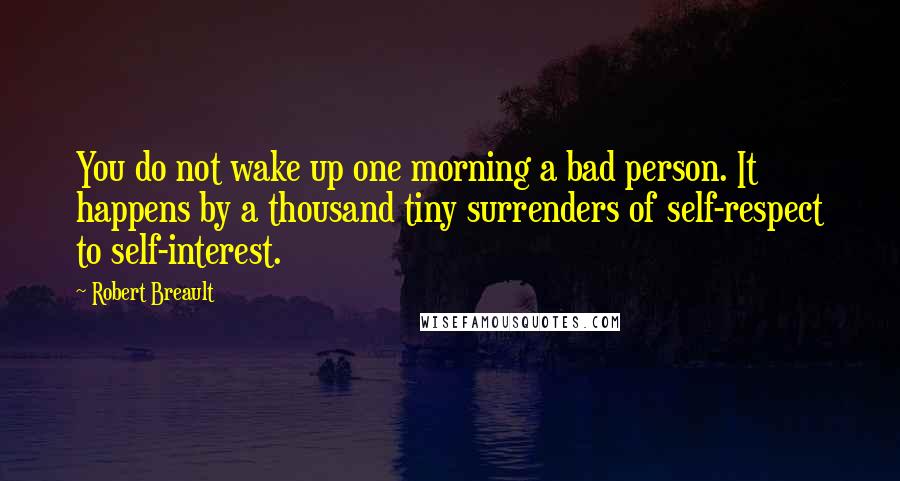 Robert Breault Quotes: You do not wake up one morning a bad person. It happens by a thousand tiny surrenders of self-respect to self-interest.
