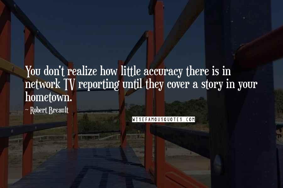 Robert Breault Quotes: You don't realize how little accuracy there is in network TV reporting until they cover a story in your hometown.