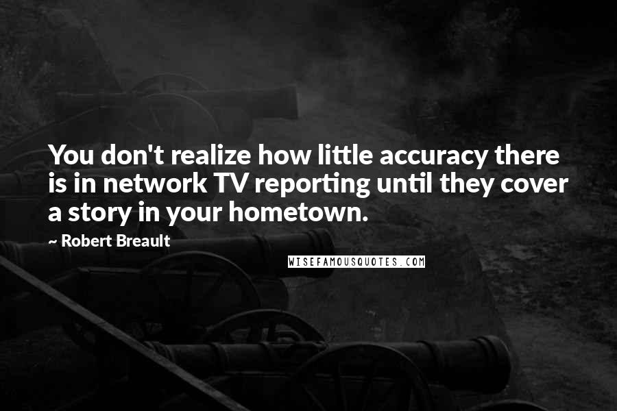 Robert Breault Quotes: You don't realize how little accuracy there is in network TV reporting until they cover a story in your hometown.