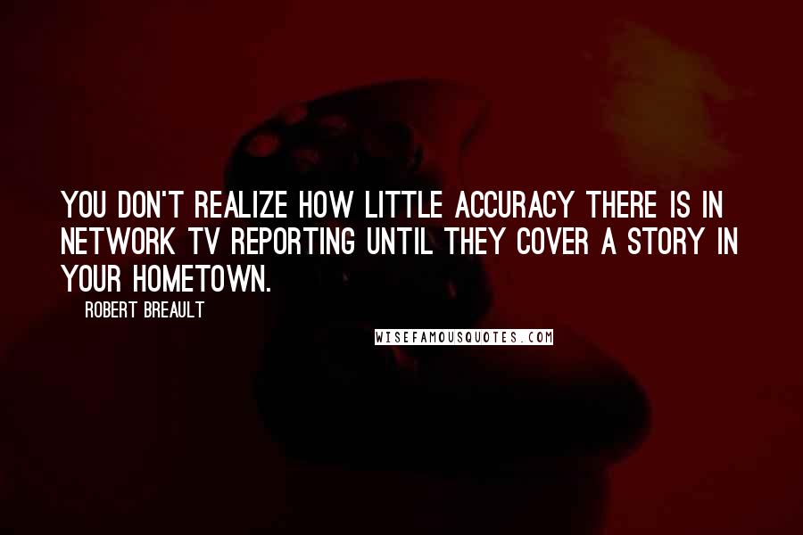 Robert Breault Quotes: You don't realize how little accuracy there is in network TV reporting until they cover a story in your hometown.