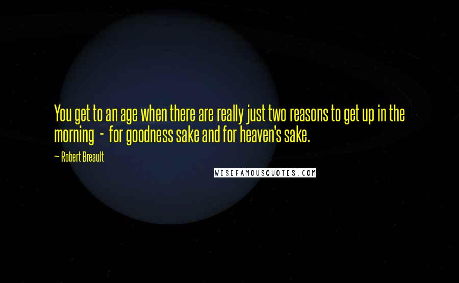 Robert Breault Quotes: You get to an age when there are really just two reasons to get up in the morning  -  for goodness sake and for heaven's sake.