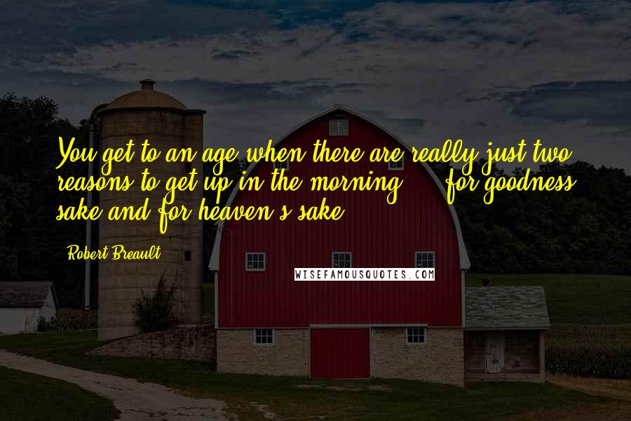 Robert Breault Quotes: You get to an age when there are really just two reasons to get up in the morning  -  for goodness sake and for heaven's sake.