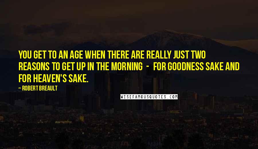 Robert Breault Quotes: You get to an age when there are really just two reasons to get up in the morning  -  for goodness sake and for heaven's sake.