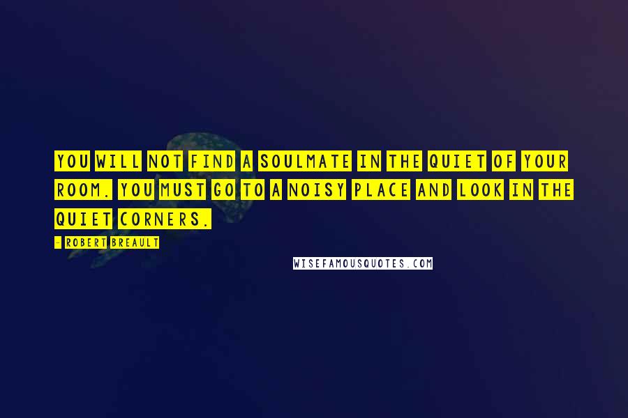 Robert Breault Quotes: You will not find a soulmate in the quiet of your room. You must go to a noisy place and look in the quiet corners.