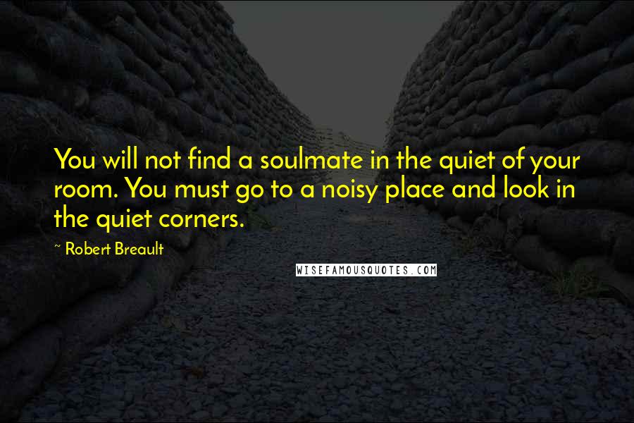 Robert Breault Quotes: You will not find a soulmate in the quiet of your room. You must go to a noisy place and look in the quiet corners.