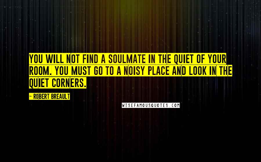 Robert Breault Quotes: You will not find a soulmate in the quiet of your room. You must go to a noisy place and look in the quiet corners.