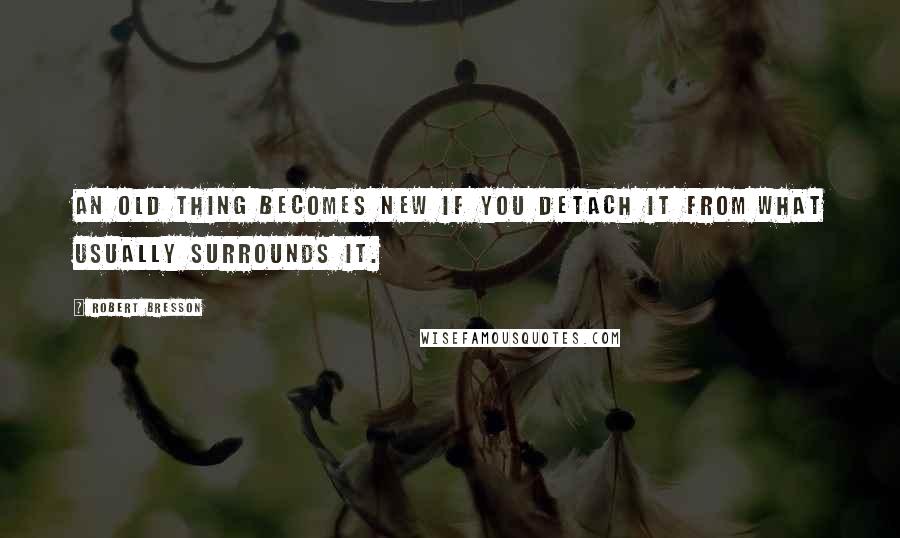 Robert Bresson Quotes: An old thing becomes new if you detach it from what usually surrounds it.