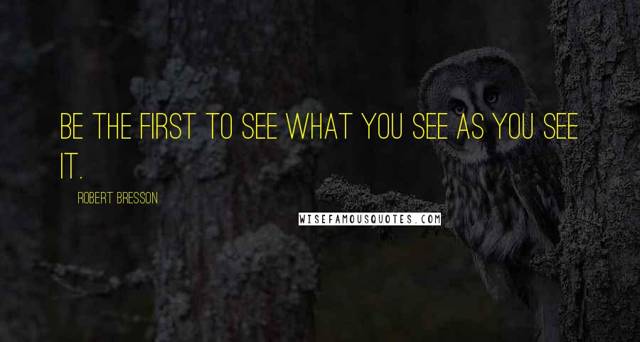 Robert Bresson Quotes: Be the first to see what you see as you see it.