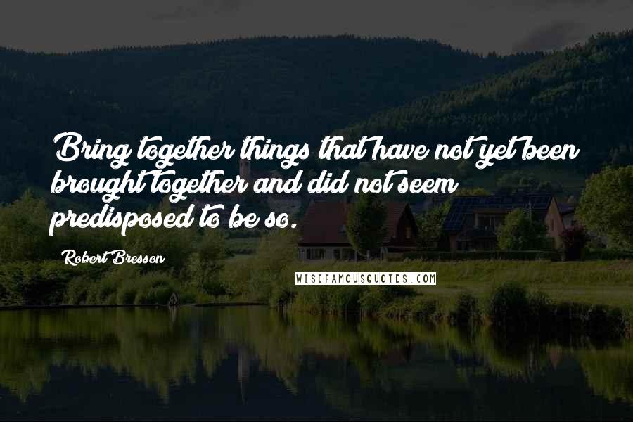 Robert Bresson Quotes: Bring together things that have not yet been brought together and did not seem predisposed to be so.