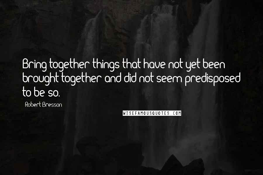 Robert Bresson Quotes: Bring together things that have not yet been brought together and did not seem predisposed to be so.