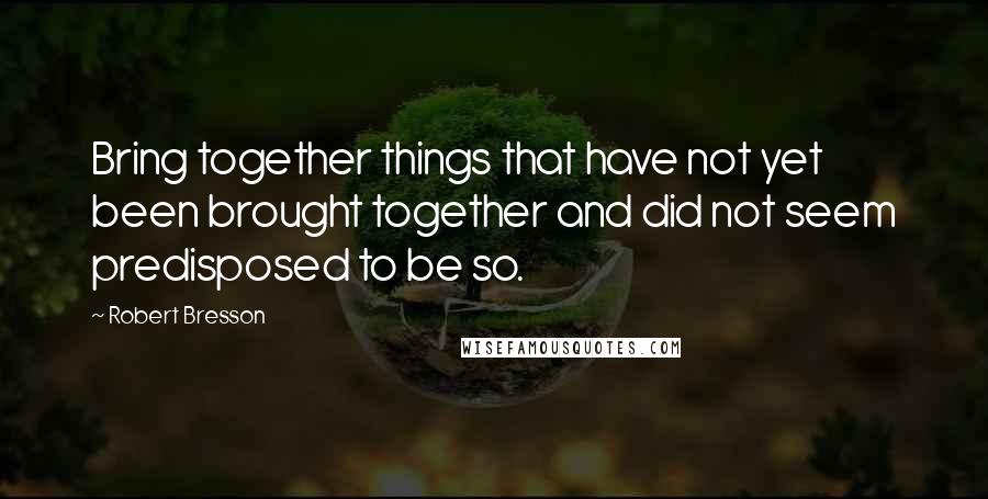 Robert Bresson Quotes: Bring together things that have not yet been brought together and did not seem predisposed to be so.