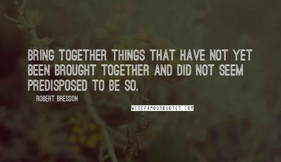 Robert Bresson Quotes: Bring together things that have not yet been brought together and did not seem predisposed to be so.