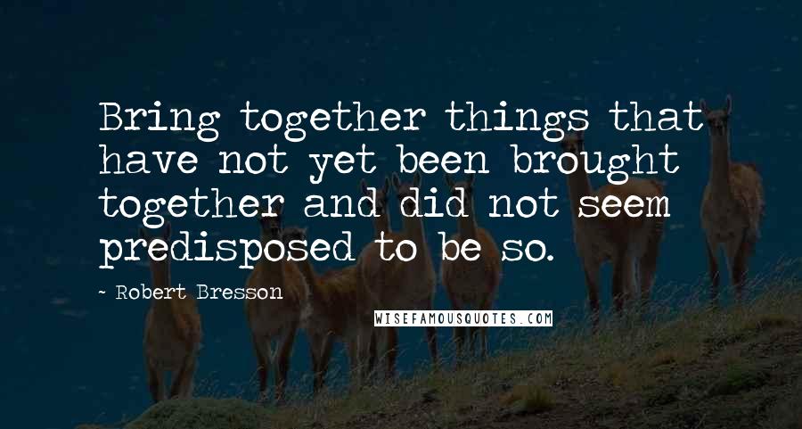 Robert Bresson Quotes: Bring together things that have not yet been brought together and did not seem predisposed to be so.