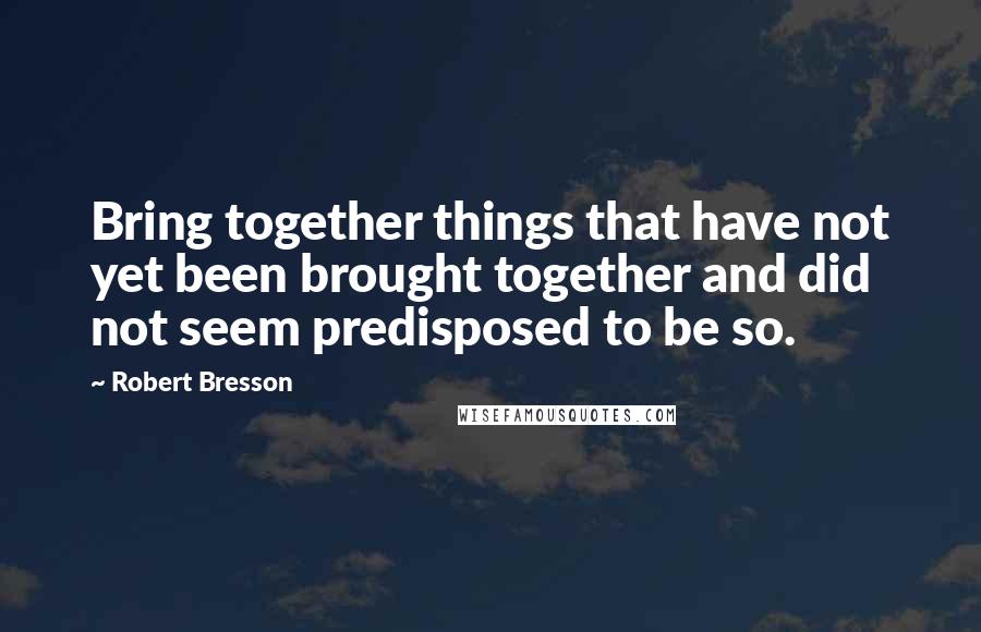 Robert Bresson Quotes: Bring together things that have not yet been brought together and did not seem predisposed to be so.