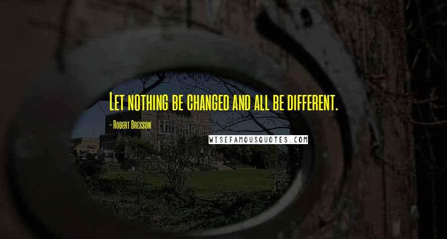 Robert Bresson Quotes: Let nothing be changed and all be different.