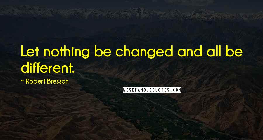 Robert Bresson Quotes: Let nothing be changed and all be different.