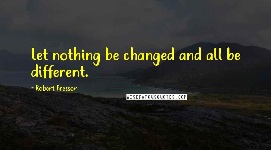 Robert Bresson Quotes: Let nothing be changed and all be different.