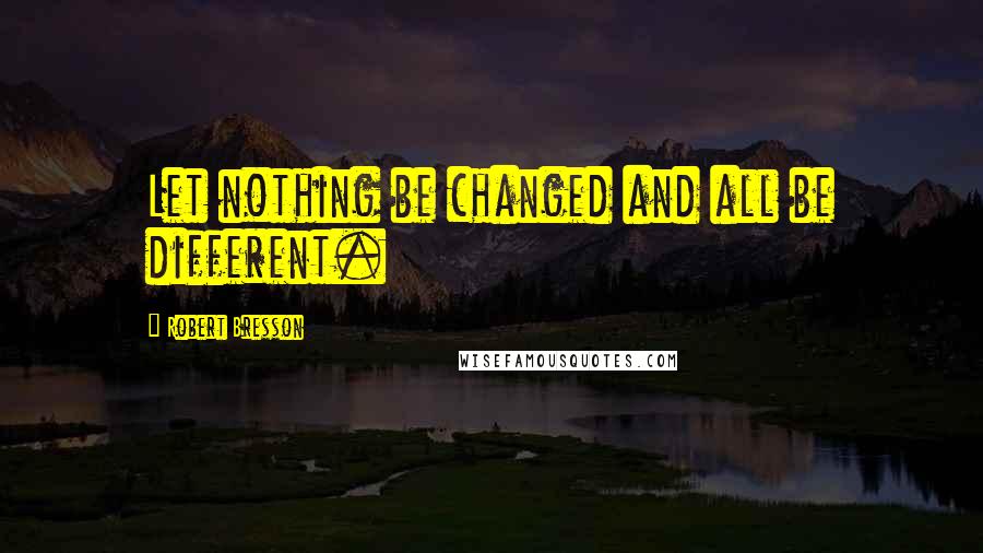 Robert Bresson Quotes: Let nothing be changed and all be different.