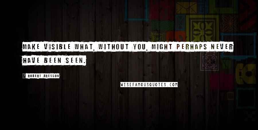 Robert Bresson Quotes: Make visible what, without you, might perhaps never have been seen.