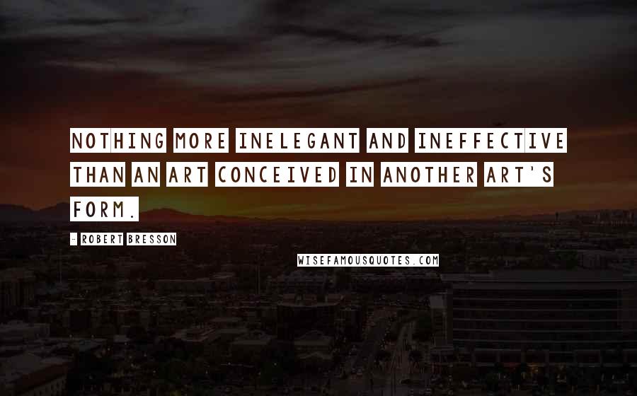 Robert Bresson Quotes: Nothing more inelegant and ineffective than an art conceived in another art's form.