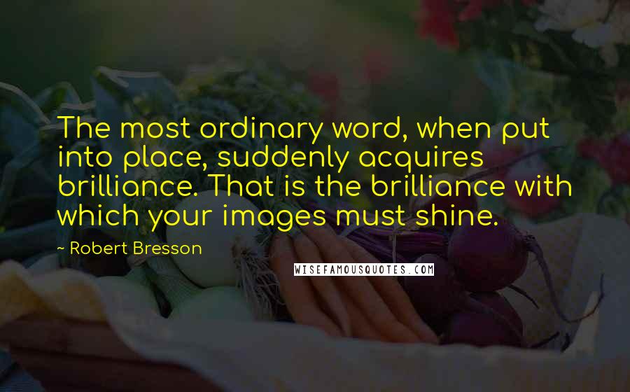 Robert Bresson Quotes: The most ordinary word, when put into place, suddenly acquires brilliance. That is the brilliance with which your images must shine.