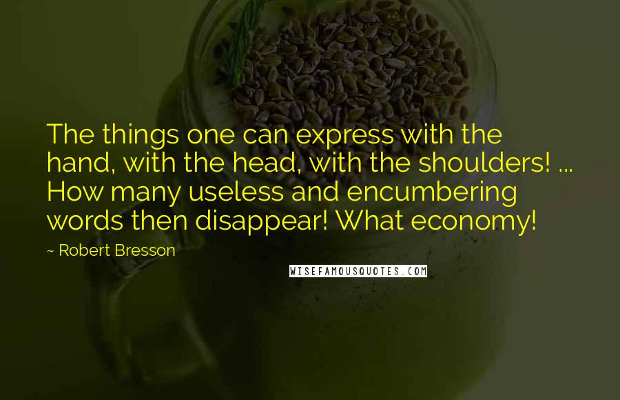 Robert Bresson Quotes: The things one can express with the hand, with the head, with the shoulders! ... How many useless and encumbering words then disappear! What economy!