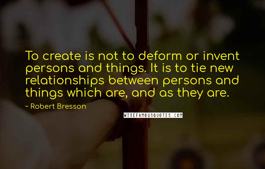 Robert Bresson Quotes: To create is not to deform or invent persons and things. It is to tie new relationships between persons and things which are, and as they are.