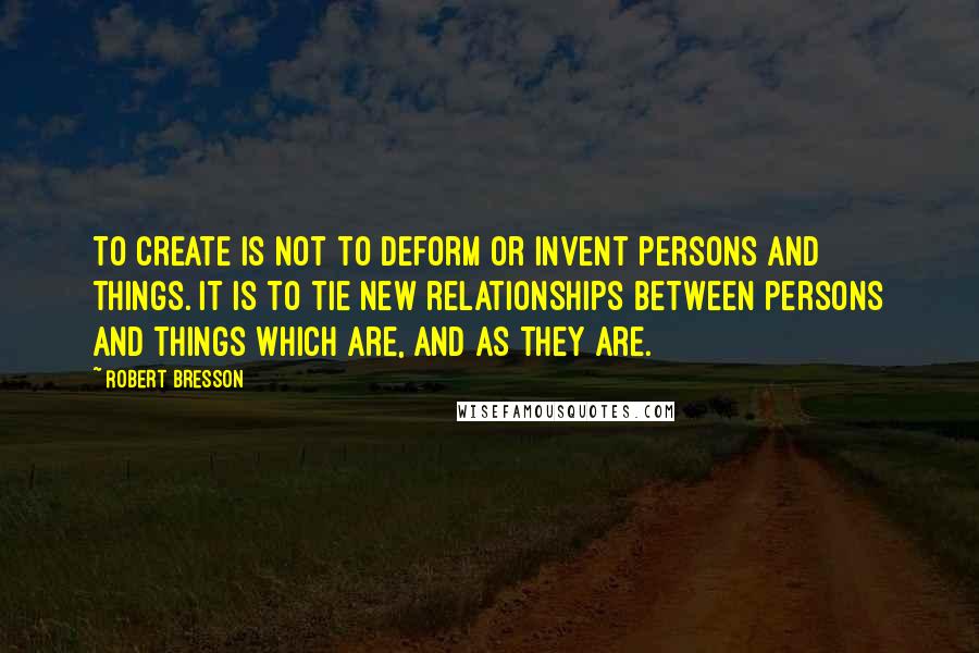 Robert Bresson Quotes: To create is not to deform or invent persons and things. It is to tie new relationships between persons and things which are, and as they are.