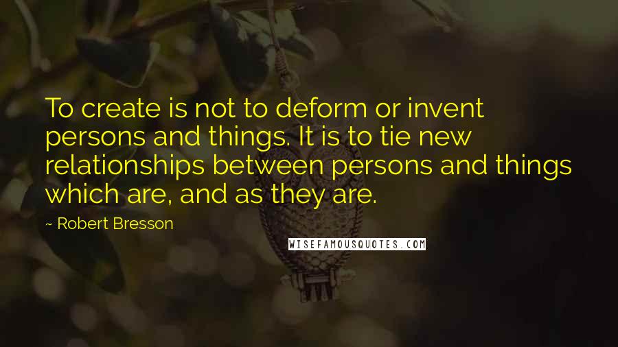 Robert Bresson Quotes: To create is not to deform or invent persons and things. It is to tie new relationships between persons and things which are, and as they are.