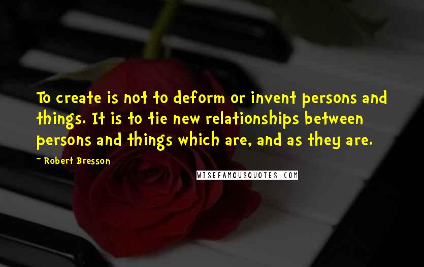 Robert Bresson Quotes: To create is not to deform or invent persons and things. It is to tie new relationships between persons and things which are, and as they are.