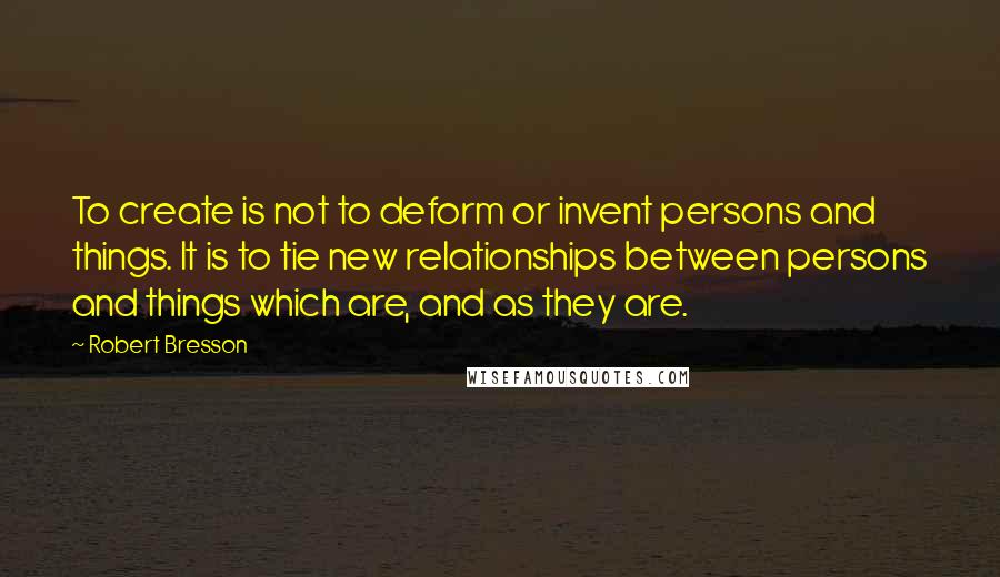 Robert Bresson Quotes: To create is not to deform or invent persons and things. It is to tie new relationships between persons and things which are, and as they are.