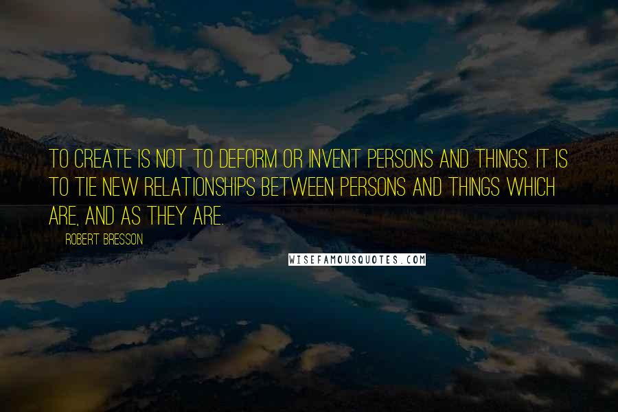 Robert Bresson Quotes: To create is not to deform or invent persons and things. It is to tie new relationships between persons and things which are, and as they are.