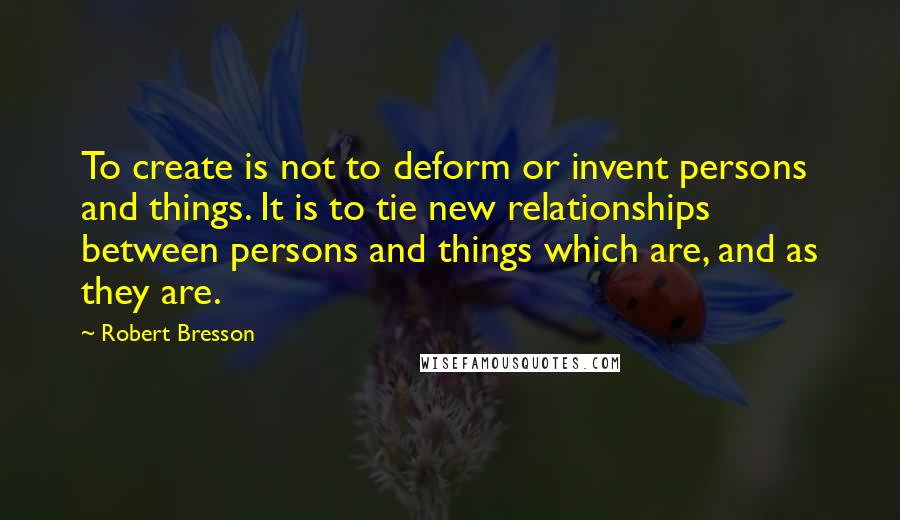 Robert Bresson Quotes: To create is not to deform or invent persons and things. It is to tie new relationships between persons and things which are, and as they are.