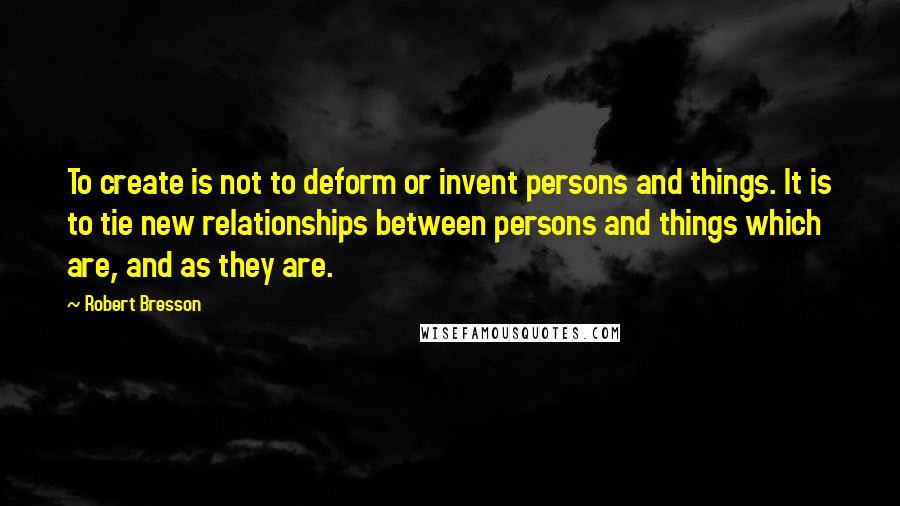 Robert Bresson Quotes: To create is not to deform or invent persons and things. It is to tie new relationships between persons and things which are, and as they are.