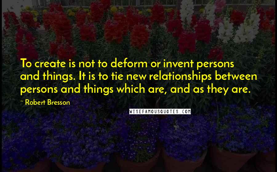 Robert Bresson Quotes: To create is not to deform or invent persons and things. It is to tie new relationships between persons and things which are, and as they are.