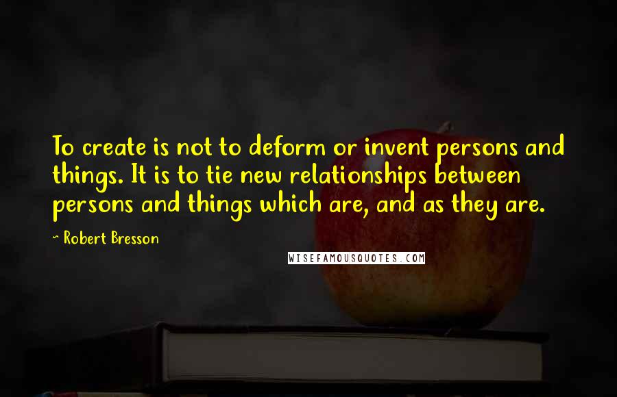 Robert Bresson Quotes: To create is not to deform or invent persons and things. It is to tie new relationships between persons and things which are, and as they are.