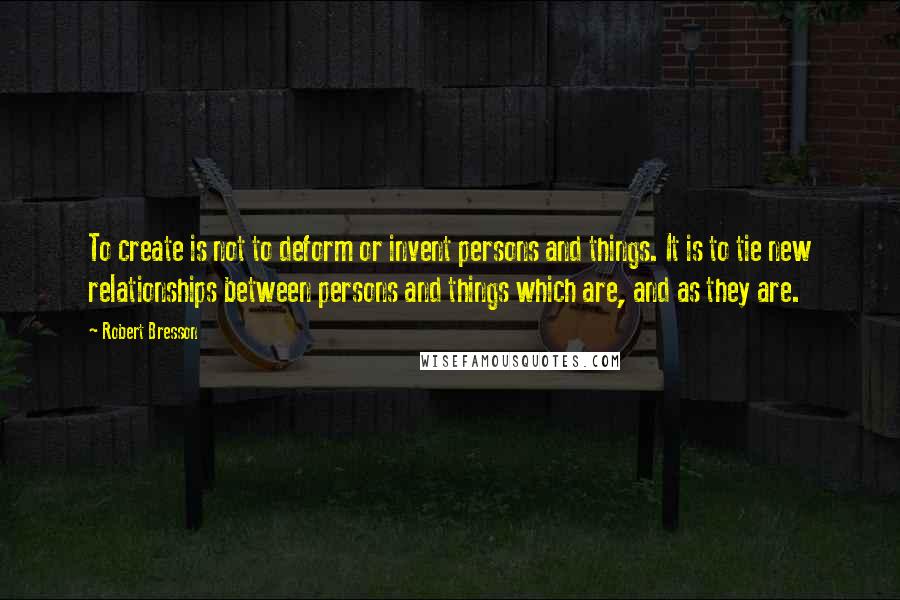 Robert Bresson Quotes: To create is not to deform or invent persons and things. It is to tie new relationships between persons and things which are, and as they are.