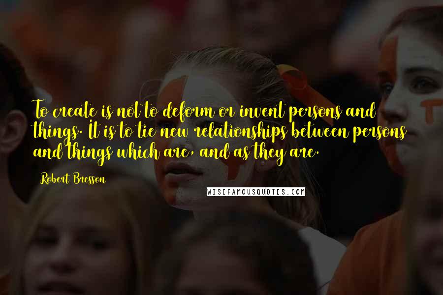 Robert Bresson Quotes: To create is not to deform or invent persons and things. It is to tie new relationships between persons and things which are, and as they are.